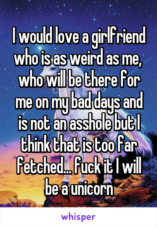 I would love a girlfriend who is as weird as me,  who will be there for me on my bad days and is not an asshole but I think that is too far fetched... fuck it I will be a unicorn