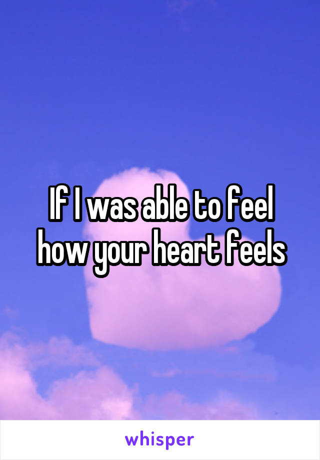 If I was able to feel how your heart feels