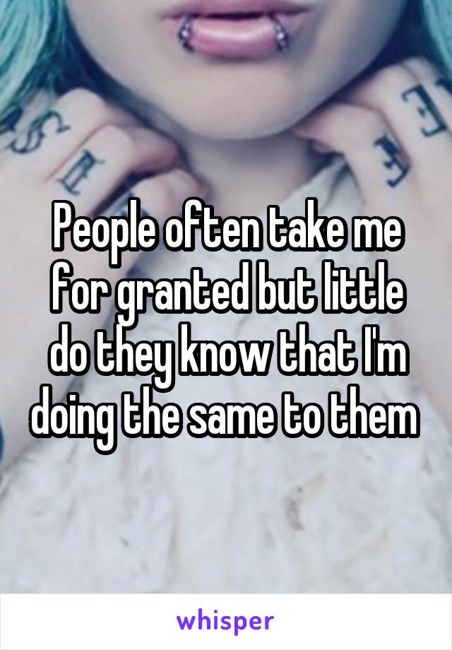 People often take me for granted but little do they know that I'm doing the same to them 