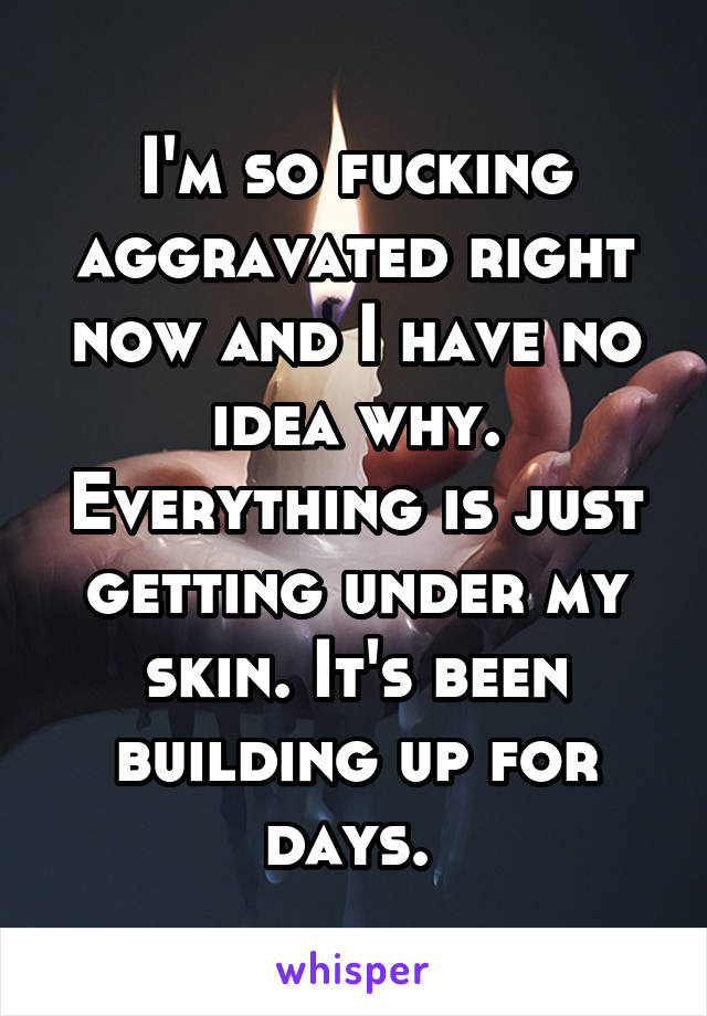 I'm so fucking aggravated right now and I have no idea why. Everything is just getting under my skin. It's been building up for days. 