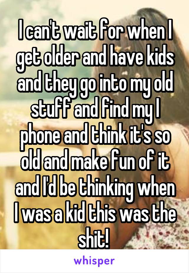 I can't wait for when I get older and have kids and they go into my old stuff and find my I phone and think it's so old and make fun of it and I'd be thinking when I was a kid this was the shit! 