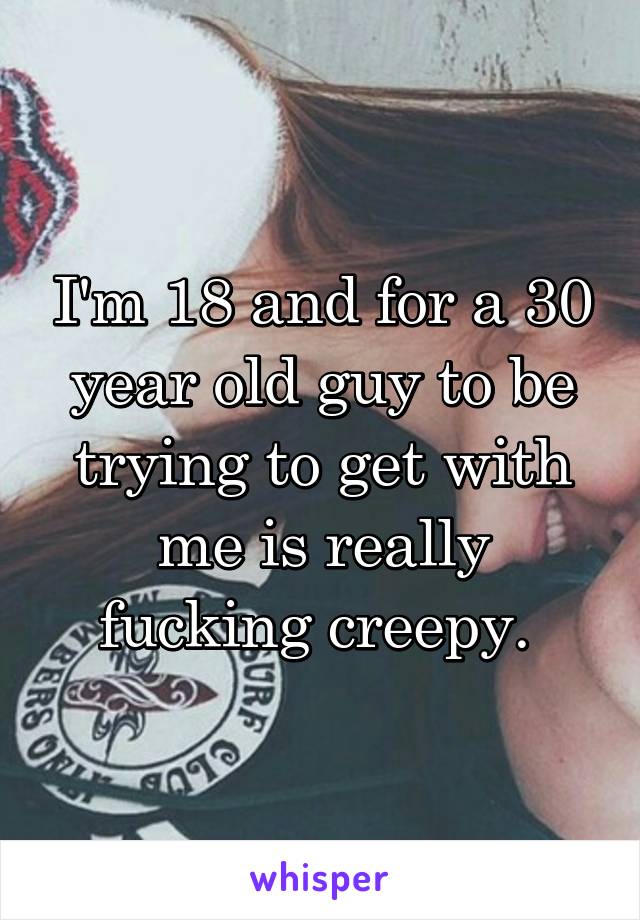 I'm 18 and for a 30 year old guy to be trying to get with me is really fucking creepy. 