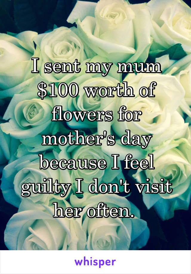 I sent my mum $100 worth of flowers for mother's day because I feel guilty I don't visit her often. 