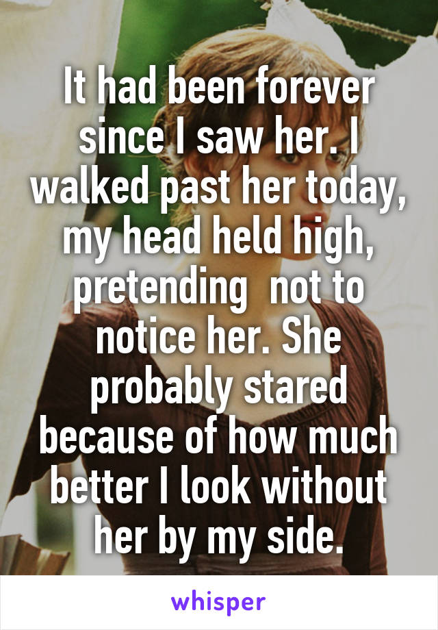 It had been forever since I saw her. I walked past her today, my head held high, pretending  not to notice her. She probably stared because of how much better I look without her by my side.