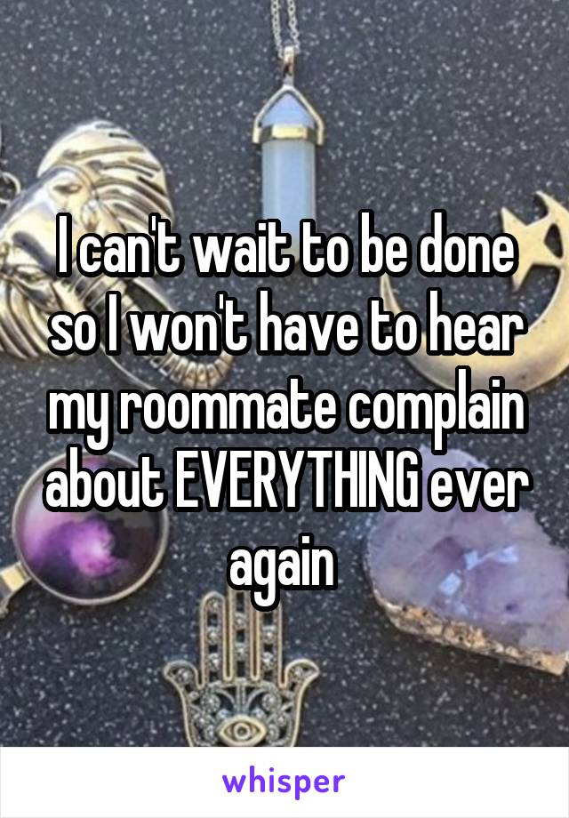 I can't wait to be done so I won't have to hear my roommate complain about EVERYTHING ever again 