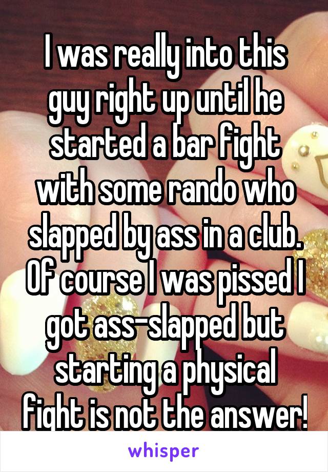 I was really into this guy right up until he started a bar fight with some rando who slapped by ass in a club. Of course I was pissed I got ass-slapped but starting a physical fight is not the answer!