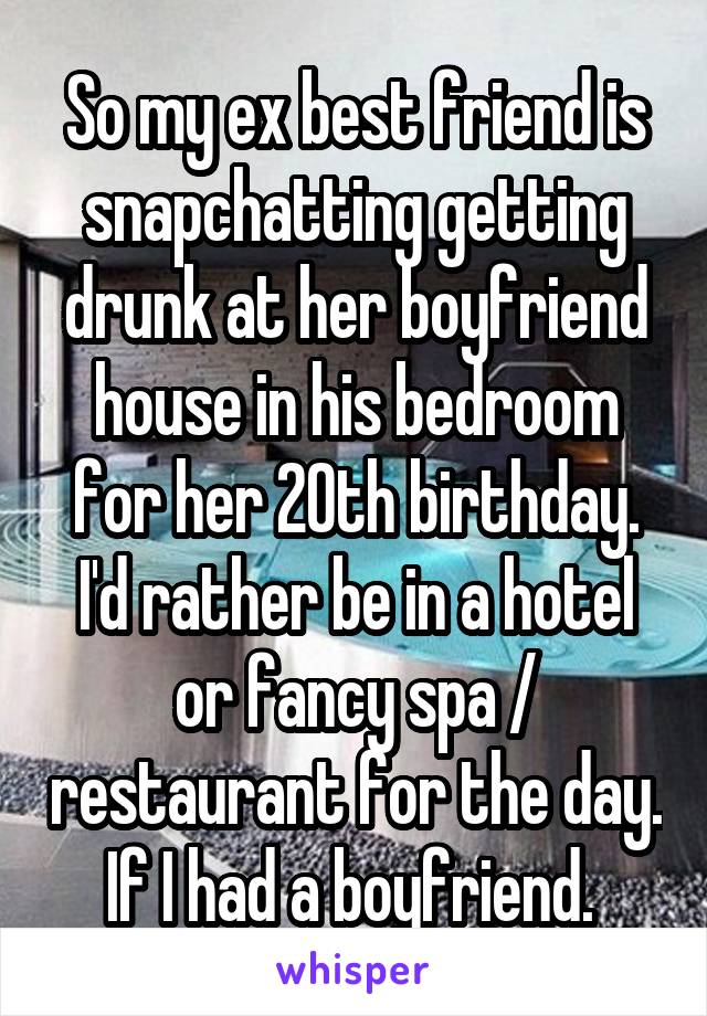 So my ex best friend is snapchatting getting drunk at her boyfriend house in his bedroom for her 20th birthday. I'd rather be in a hotel or fancy spa / restaurant for the day. If I had a boyfriend. 