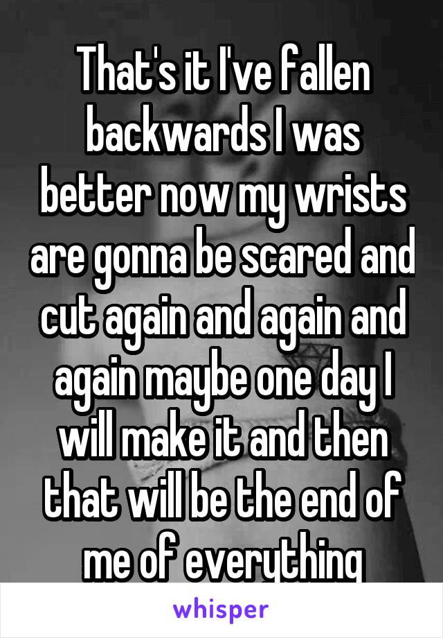 That's it I've fallen backwards I was better now my wrists are gonna be scared and cut again and again and again maybe one day I will make it and then that will be the end of me of everything