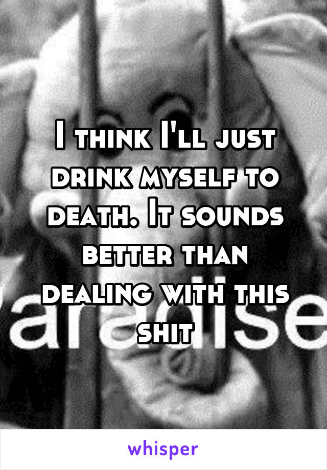 I think I'll just drink myself to death. It sounds better than dealing with this shit