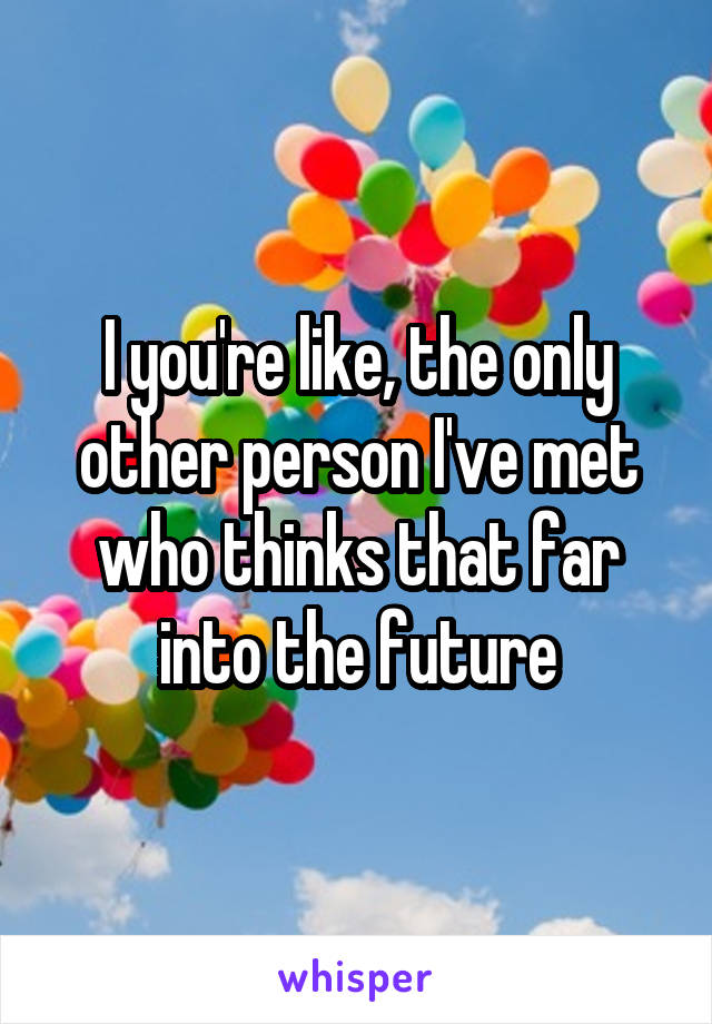 I you're like, the only other person I've met who thinks that far into the future