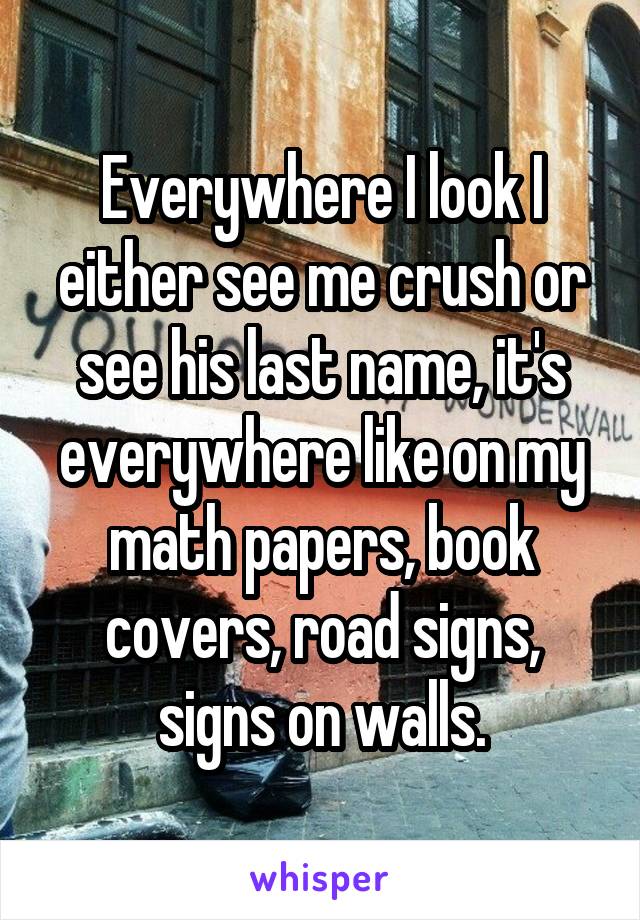 Everywhere I look I either see me crush or see his last name, it's everywhere like on my math papers, book covers, road signs, signs on walls.