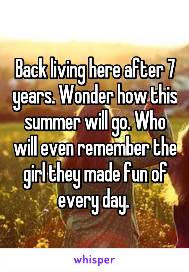 Back living here after 7 years. Wonder how this summer will go. Who will even remember the girl they made fun of every day. 