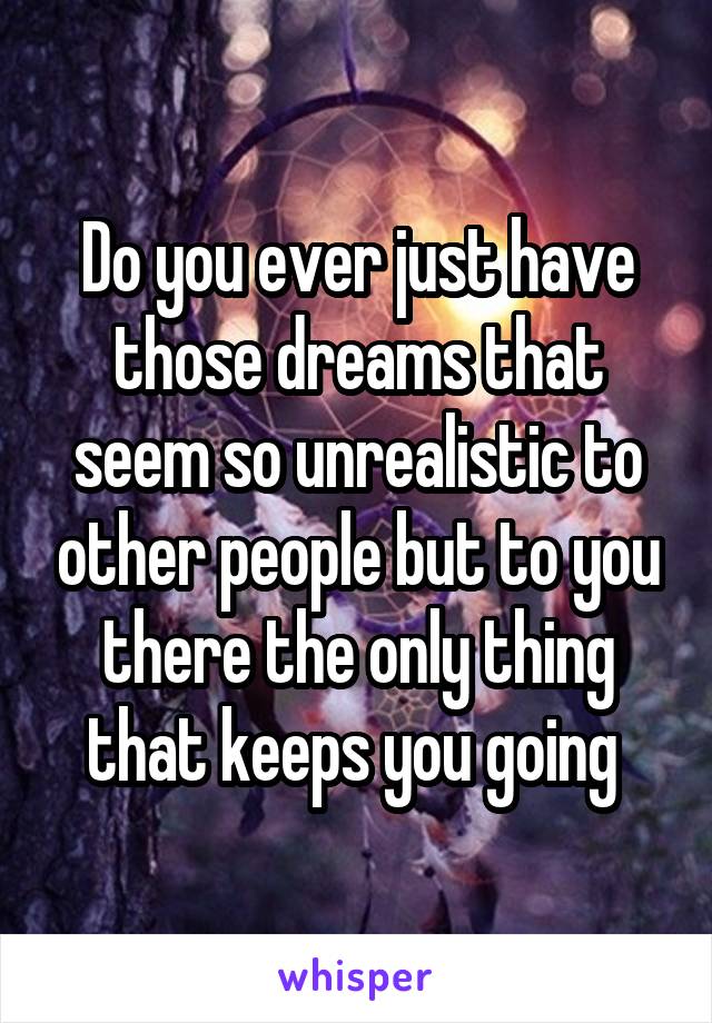 Do you ever just have those dreams that seem so unrealistic to other people but to you there the only thing that keeps you going 