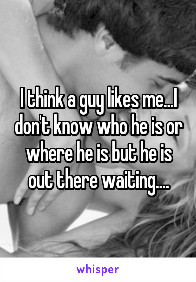 I think a guy likes me...I don't know who he is or where he is but he is out there waiting....