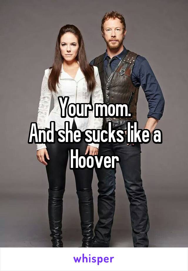 Your mom.
And she sucks like a Hoover