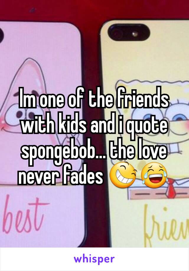 Im one of the friends with kids and i quote spongebob... the love never fades 😆😂