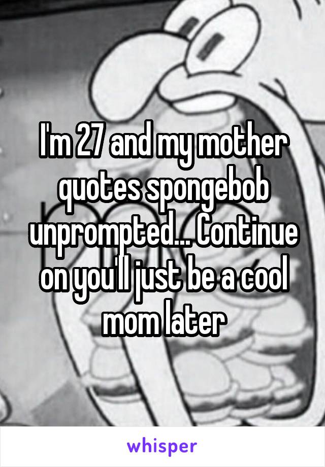 I'm 27 and my mother quotes spongebob unprompted... Continue on you'll just be a cool mom later