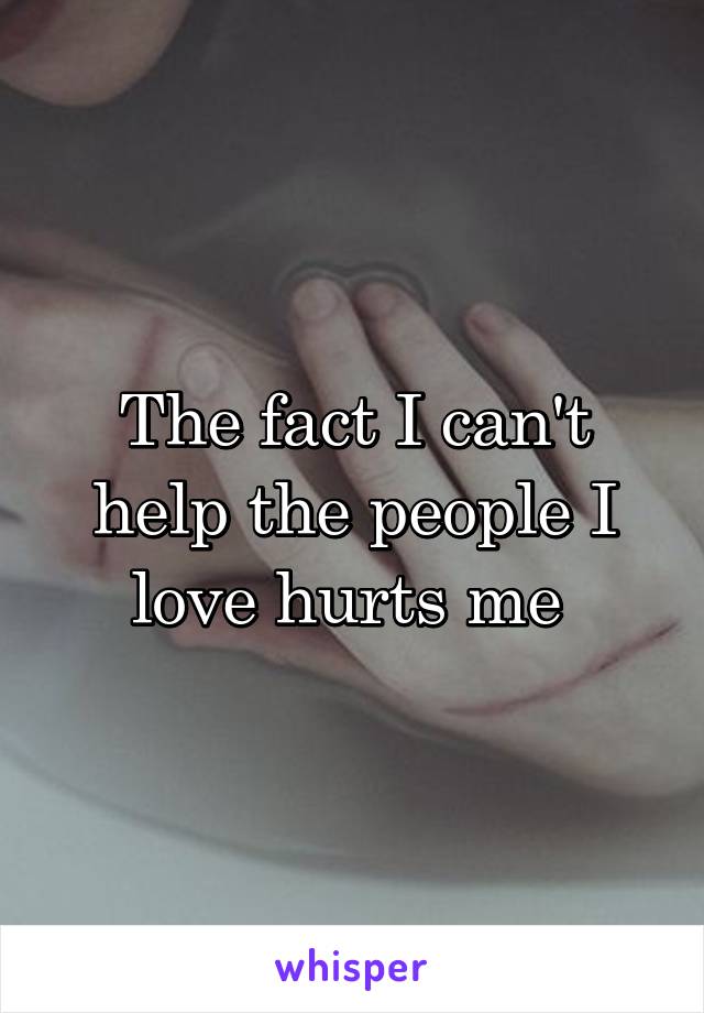 The fact I can't help the people I love hurts me 