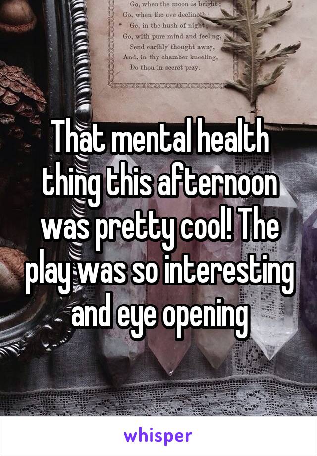 That mental health thing this afternoon was pretty cool! The play was so interesting and eye opening