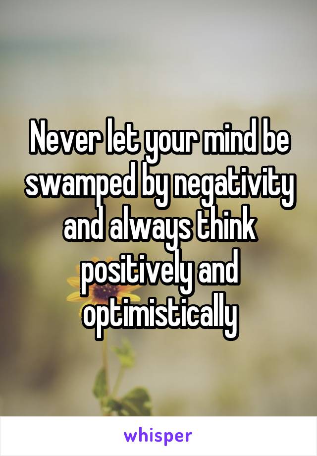 Never let your mind be swamped by negativity and always think positively and optimistically