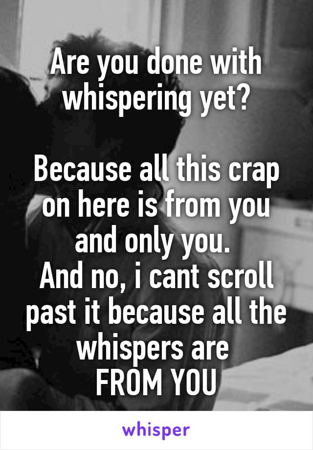 Are you done with whispering yet?

Because all this crap on here is from you and only you. 
And no, i cant scroll past it because all the whispers are 
FROM YOU