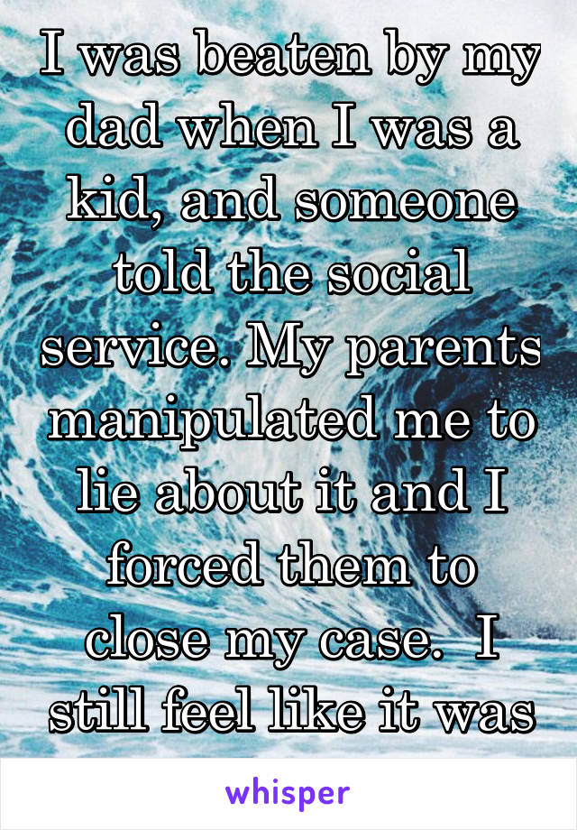 I was beaten by my dad when I was a kid, and someone told the social service. My parents manipulated me to lie about it and I forced them to close my case.  I still feel like it was all my fault