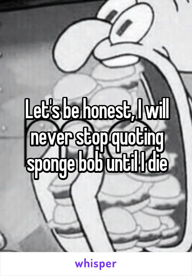 Let's be honest, I will never stop quoting sponge bob until I die