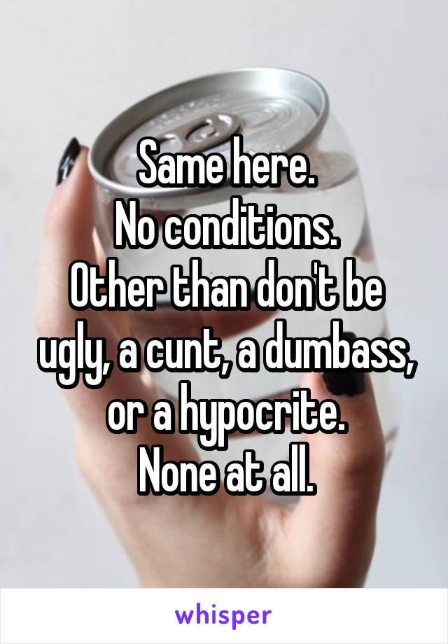 Same here.
No conditions.
Other than don't be ugly, a cunt, a dumbass, or a hypocrite.
None at all.