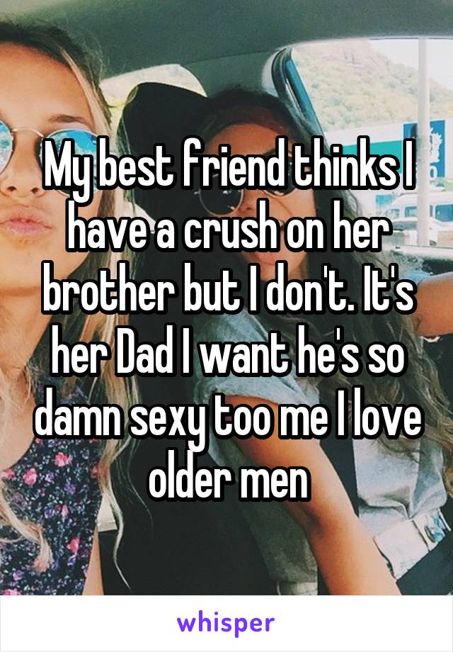 My best friend thinks I have a crush on her brother but I don't. It's her Dad I want he's so damn sexy too me I love older men