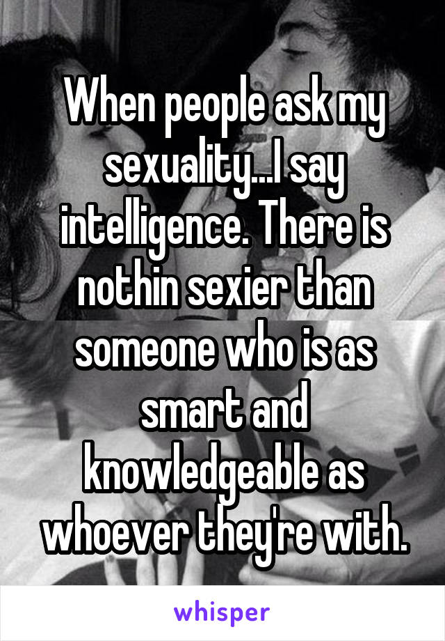 When people ask my sexuality...I say intelligence. There is nothin sexier than someone who is as smart and knowledgeable as whoever they're with.