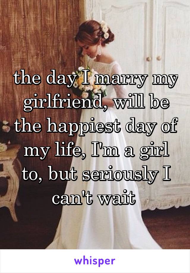 the day I marry my girlfriend, will be the happiest day of my life, I'm a girl to, but seriously I can't wait 