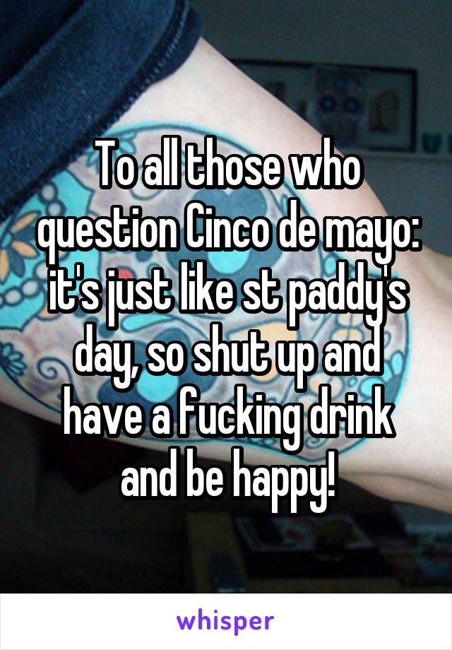 To all those who question Cinco de mayo: it's just like st paddy's day, so shut up and have a fucking drink and be happy!