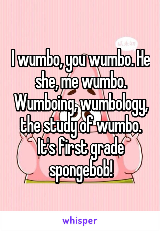 I wumbo, you wumbo. He she, me wumbo. Wumboing, wumbology, the study of wumbo. It's first grade spongebob!