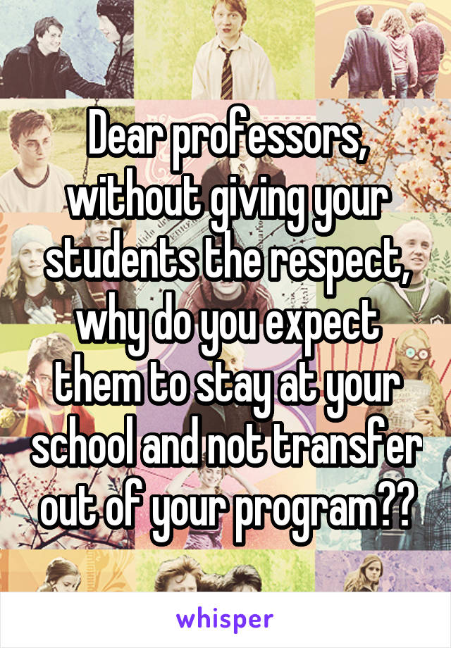 Dear professors, without giving your students the respect, why do you expect them to stay at your school and not transfer out of your program??