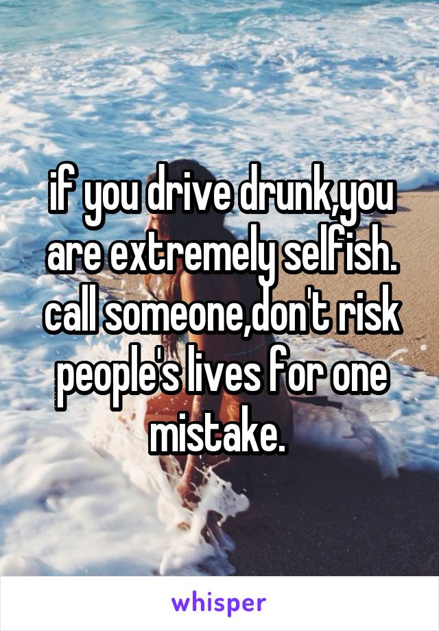 if you drive drunk,you are extremely selfish. call someone,don't risk people's lives for one mistake. 