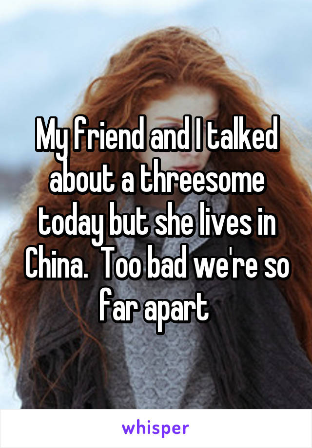 My friend and I talked about a threesome today but she lives in China.  Too bad we're so far apart 