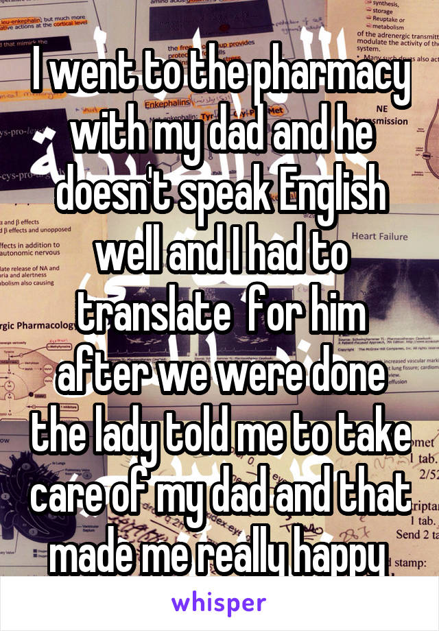 I went to the pharmacy with my dad and he doesn't speak English well and I had to translate  for him after we were done the lady told me to take care of my dad and that made me really happy 