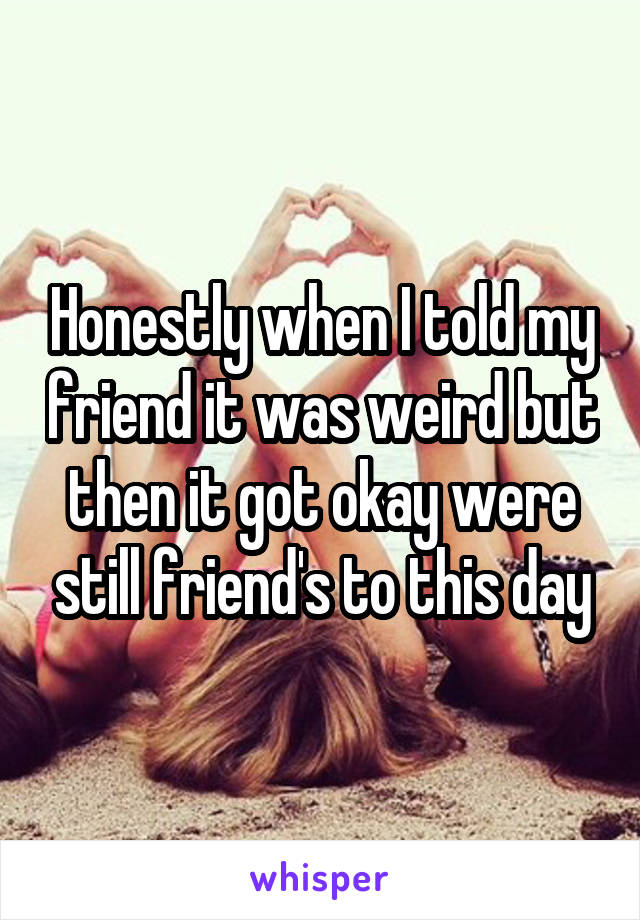 Honestly when I told my friend it was weird but then it got okay were still friend's to this day