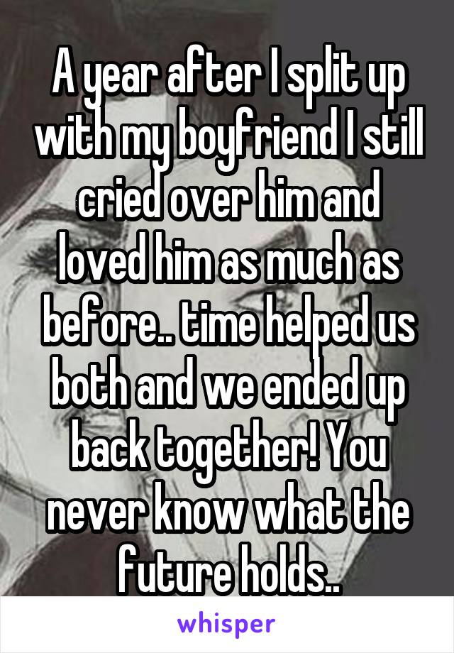 A year after I split up with my boyfriend I still cried over him and loved him as much as before.. time helped us both and we ended up back together! You never know what the future holds..