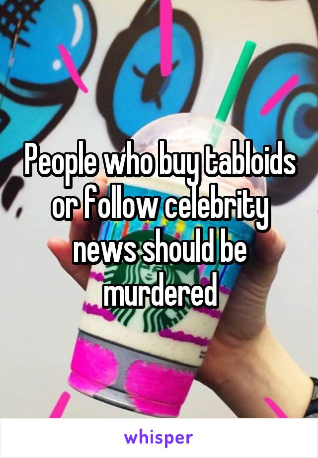 People who buy tabloids or follow celebrity news should be murdered