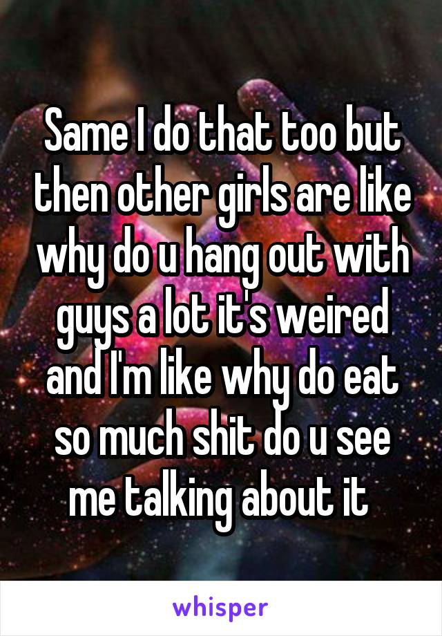 Same I do that too but then other girls are like why do u hang out with guys a lot it's weired and I'm like why do eat so much shit do u see me talking about it 