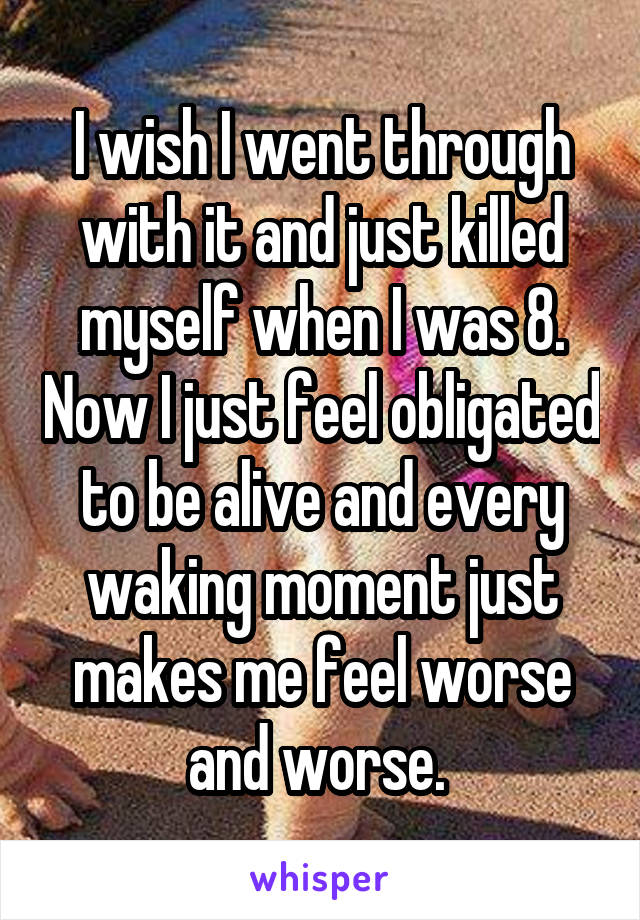 I wish I went through with it and just killed myself when I was 8. Now I just feel obligated to be alive and every waking moment just makes me feel worse and worse. 