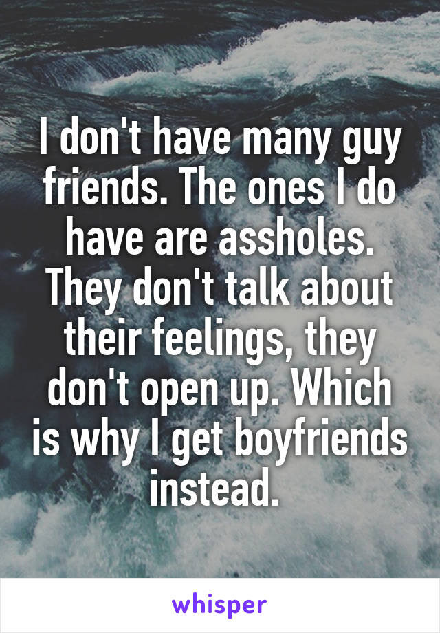 I don't have many guy friends. The ones I do have are assholes. They don't talk about their feelings, they don't open up. Which is why I get boyfriends instead. 