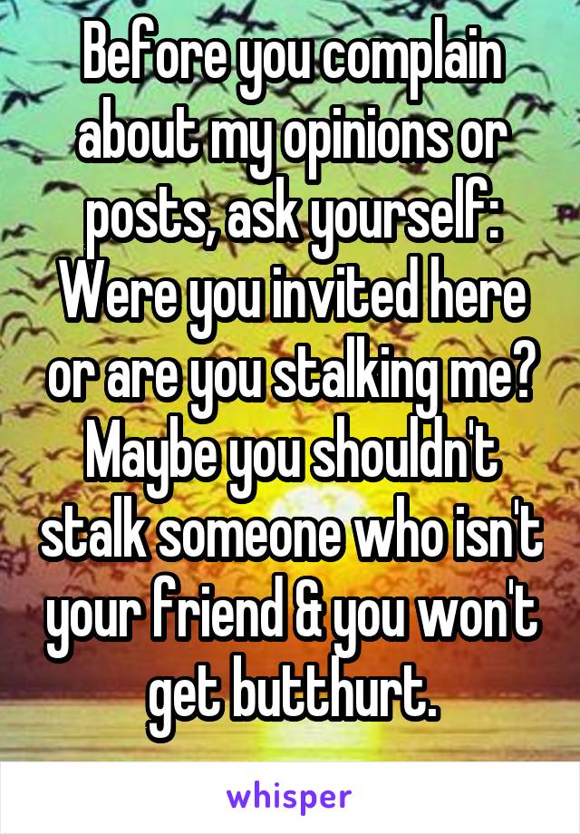 Before you complain about my opinions or posts, ask yourself: Were you invited here or are you stalking me?
Maybe you shouldn't stalk someone who isn't your friend & you won't get butthurt.
