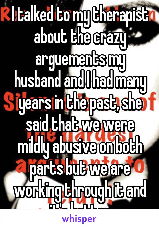 I talked to my therapist about the crazy arguements my husband and I had many years in the past, she said that we were mildly abusive on both parts but we are working through it and it's better