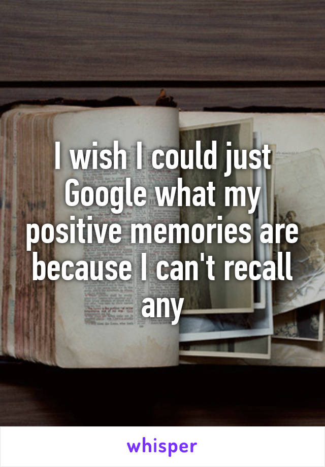 I wish I could just Google what my positive memories are because I can't recall any