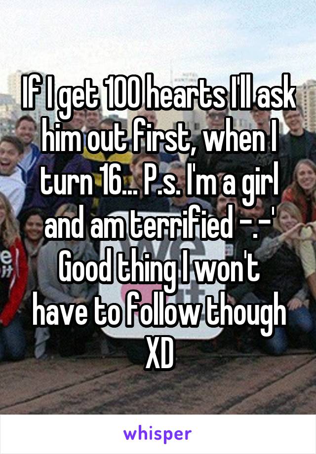 If I get 100 hearts I'll ask him out first, when I turn 16... P.s. I'm a girl and am terrified -.-'
Good thing I won't have to follow though XD