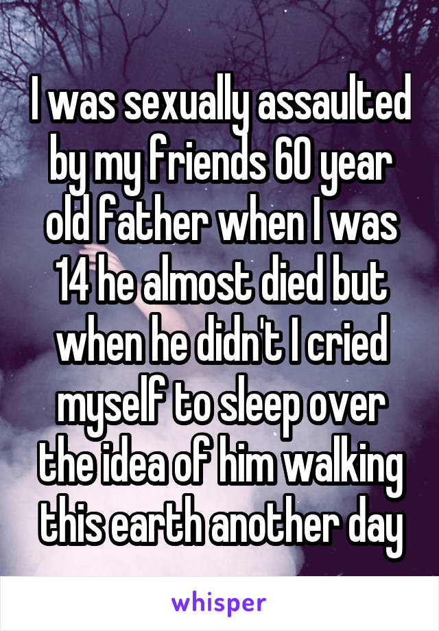 I was sexually assaulted by my friends 60 year old father when I was 14 he almost died but when he didn't I cried myself to sleep over the idea of him walking this earth another day