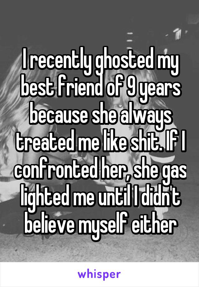 I recently ghosted my best friend of 9 years because she always treated me like shit. If I confronted her, she gas lighted me until I didn't believe myself either