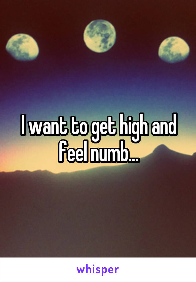 I want to get high and feel numb...